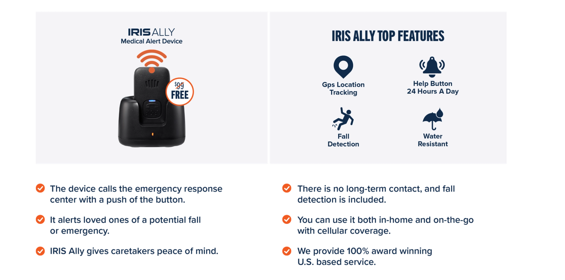 The device calls the emergency response center with a push of the button. It alerts loved ones of a potential fall or emergency. IRIS Ally gives caretakers peace of mind. There is no long-term contact, and fall detection is included. You can use it both in-home and on-the-go with cellular coverage. We provide 100% award winning U.S. based service.