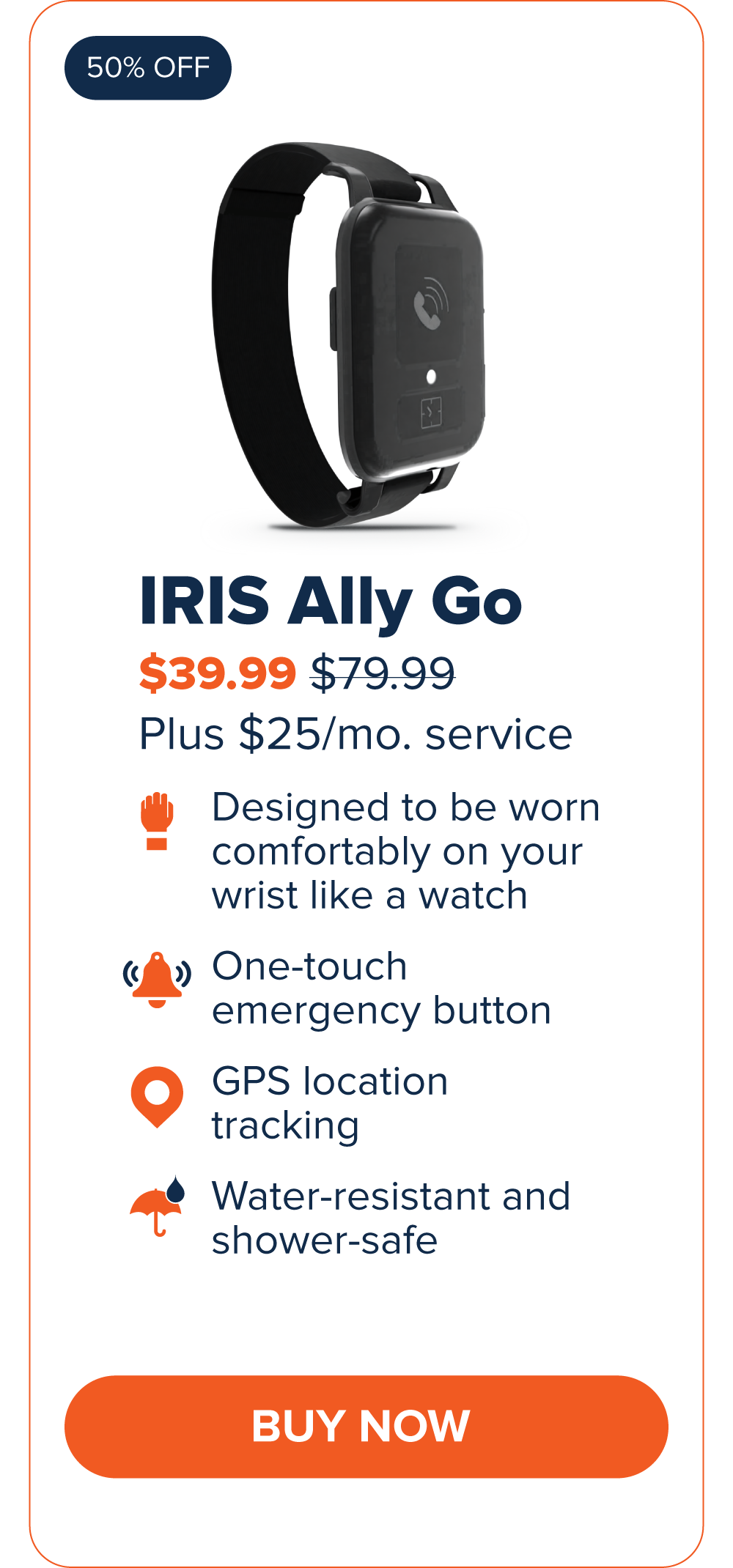 IRIS Ally Go $39.99 Designed to be worn comfortably on your wrist like a watch. One-touch emergency button GPS Location Tracking Water-resistant and shower-safe CTA: Buy Now
