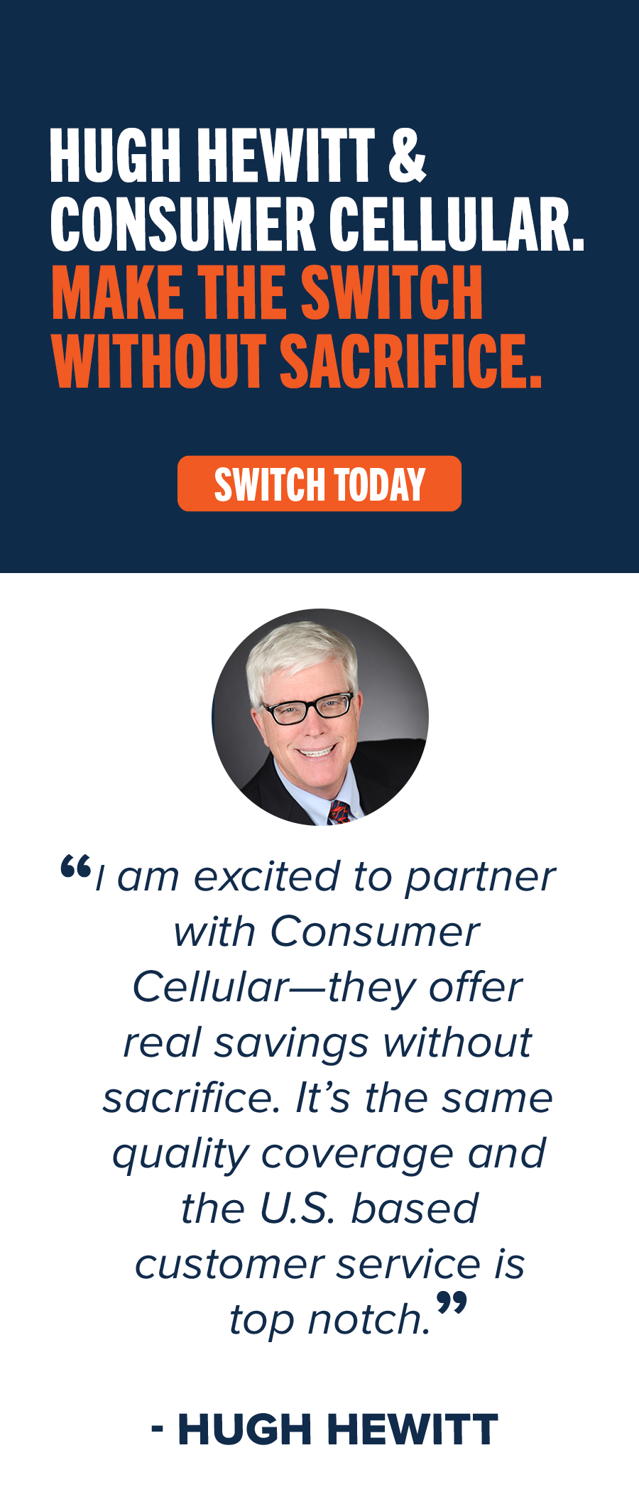 Hugh Hewitt & Consumer Cellular. Make the switch without sacrifice. Switch Today. "I am excited to partner with Consumer Cellular - they offer real savings without sacrifice. It's the same quality coverage and the U.S. based customer service is top notch." -Hugh Hewitt