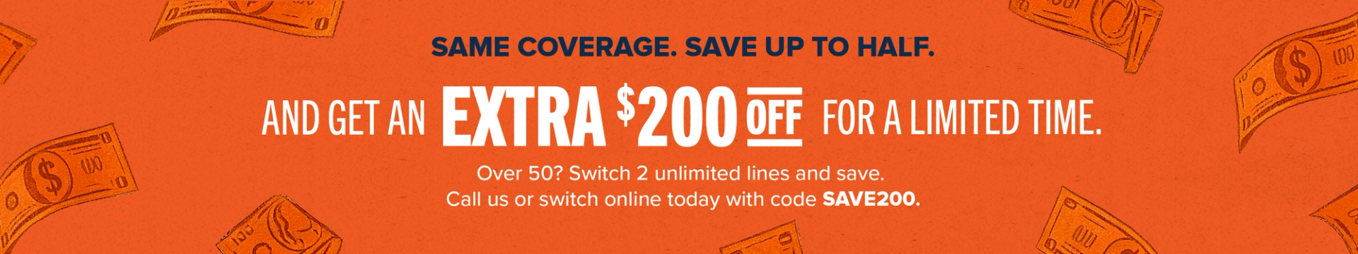 Same coverage, save up to half. And get an extra $200 off for a limited time. Over 50? Switch 2 unlimited lines and save. Call us or switch online today with code SAVE200