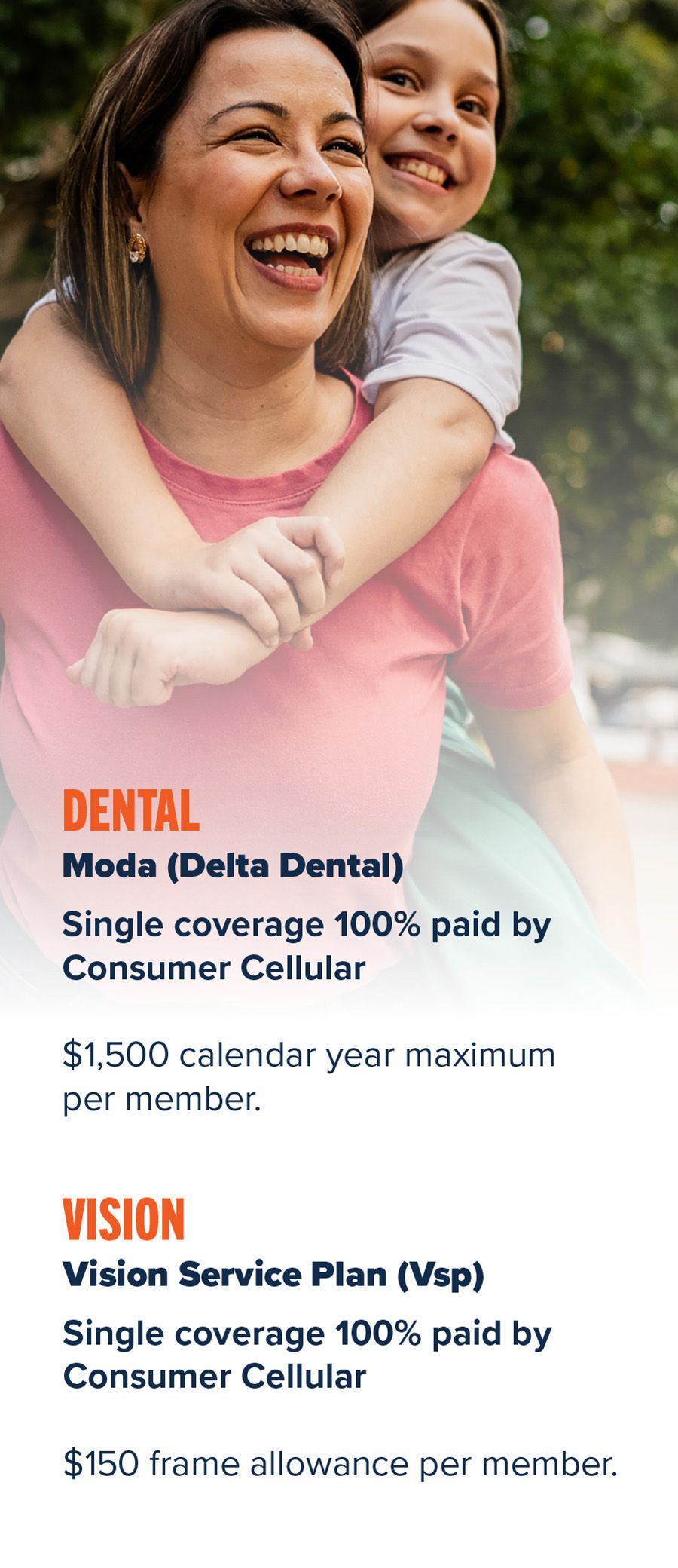 Dental—Moda (Delta Dental) • Single coverage 100% paid by Consumer Cellular • $1,500 calendar year maximum per member Vision—Vision Service Plan (VSP) • Single coverage 100% paid by Consumer Cellular • $150 frame allowance per member