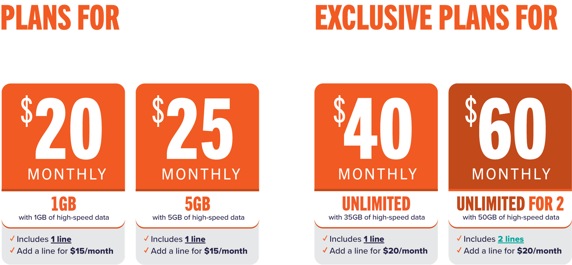 Plans for everyone $20 Monthly 1GB - $25 Monthly 5GB | Exclusive Plans for 50+ $40 Monthly Unlimited - $60 Monthly Unlimited for 2