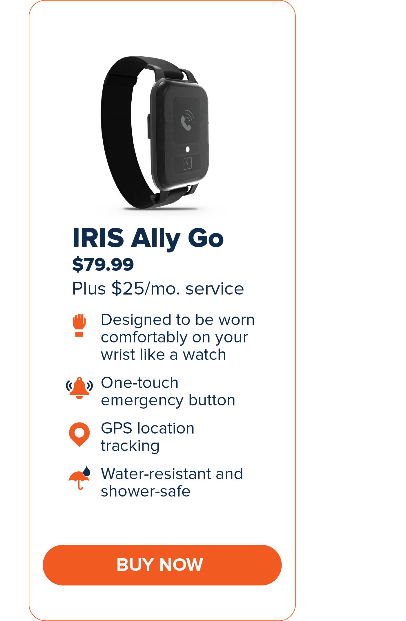 IRIS Ally Go $79.99 Designed to be worn comfortably on your wrist like a watch. One-touch emergency button GPS Location Tracking Water-resistant and shower-safe CTA: Buy Now