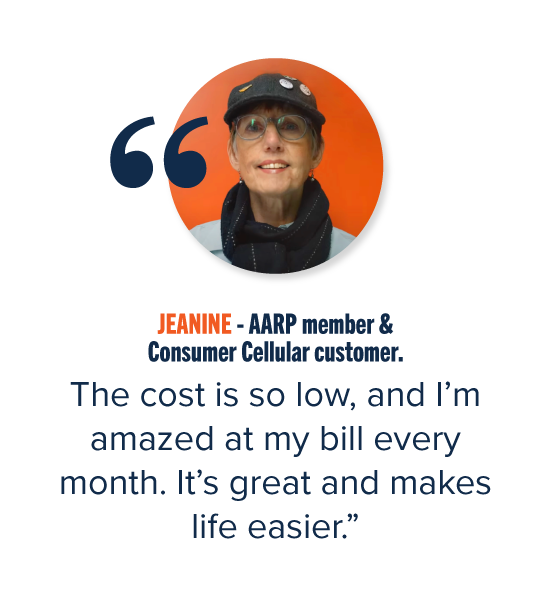 JEANINE - AARP member & Consumer Cellular customer. "The cost is so low, and I'm amazed at my bill every month. It's great and makes life easier."