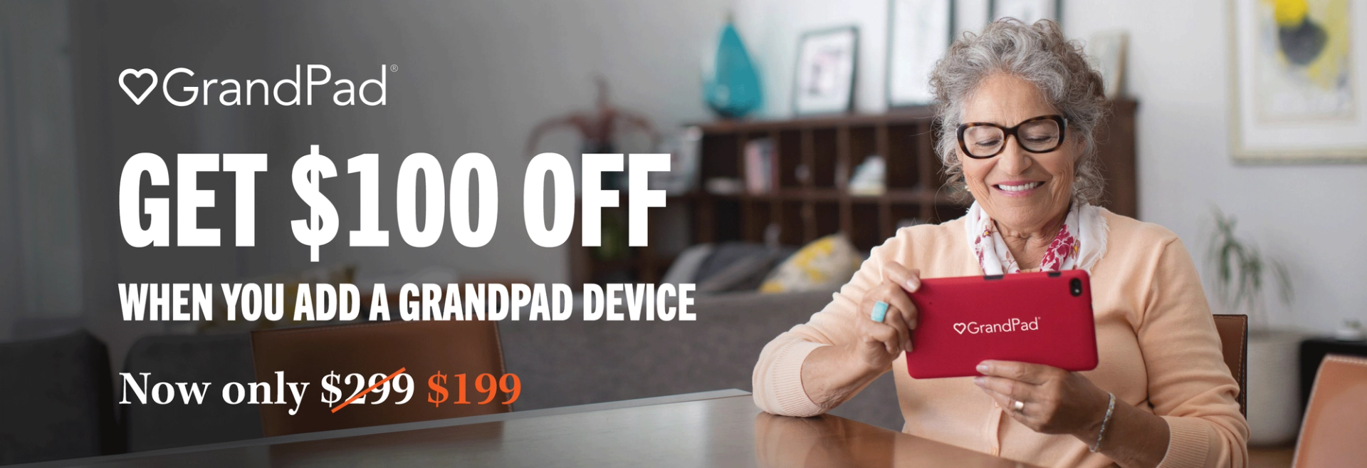 GrandPad GET $100 OFF WHEN YOU ADD A GRANDPAD DEVICE Now only $299 with a line striking through it $199