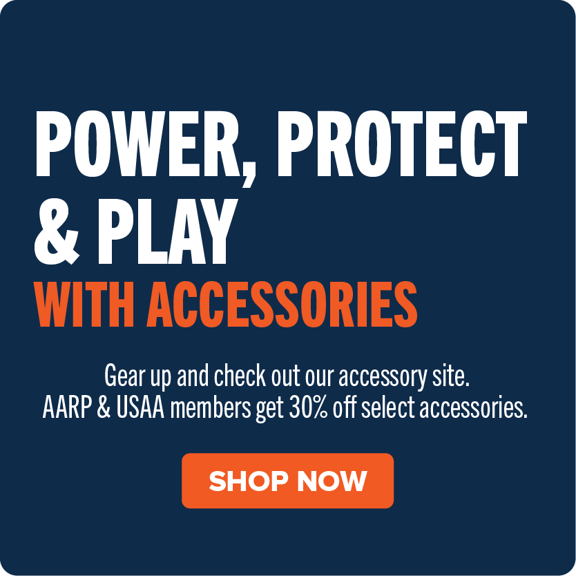 Power, Protect & Play With Accessories. Gear up and check out our accessory site. AARP & USAA members get 30% off select accessories. Shop Now.