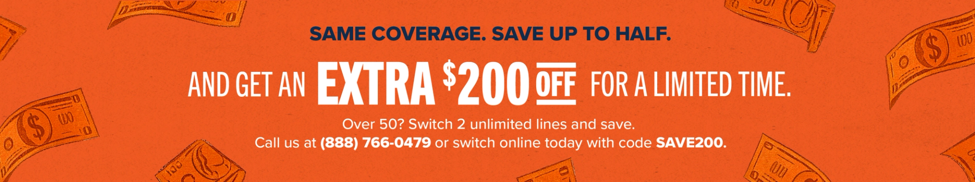 Same coverage, save up to half. And get an extra $200 off for a limited time. Over 50? Switch 2 unlimited lines and save. Call us at (888) 766-0479 or switch online today with code SAVE200
