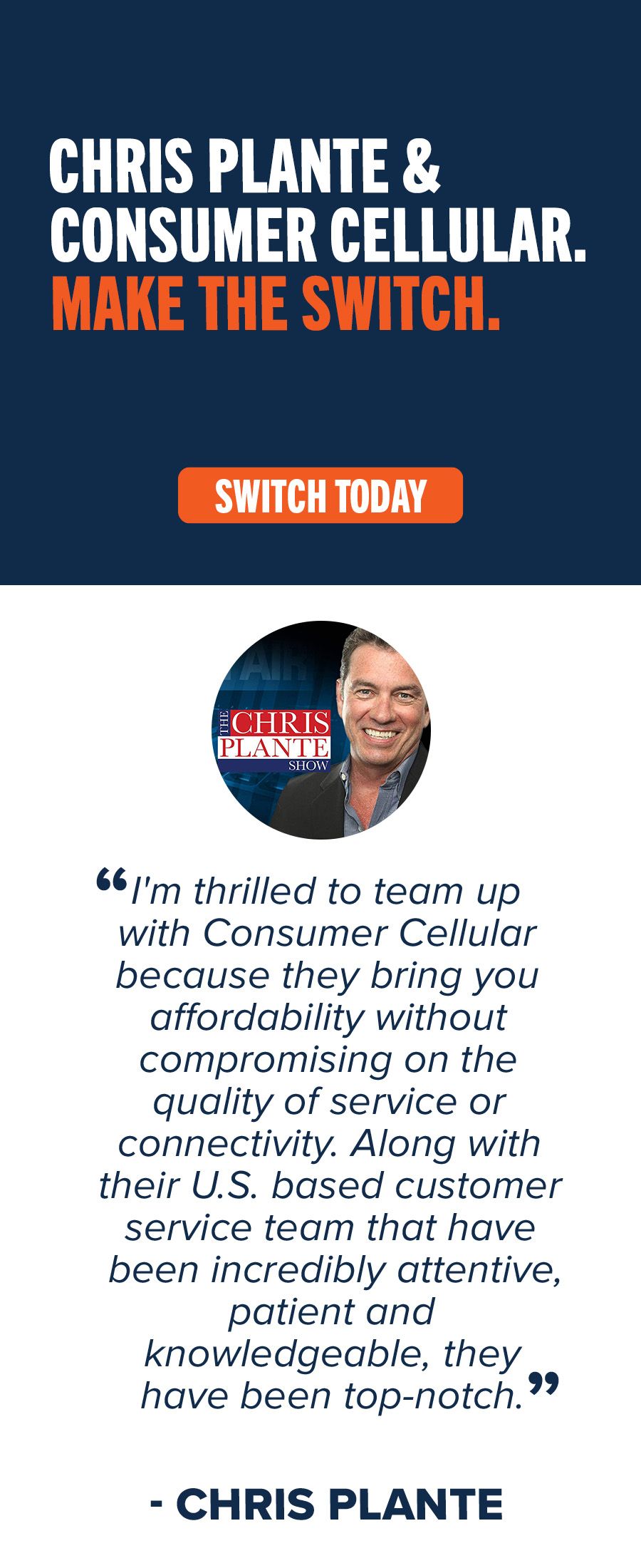 Chris Plante & Consumer Cellular. Make the switch. “I'm thrilled to team up with Consumer Cellular because they bring you affordability without compromising on the quality of service or connectivity. Along with their U.S. based customer service team that have been incredibly attentive, patient and knowledgeable, they have been top-notch.” - Chris Plante
