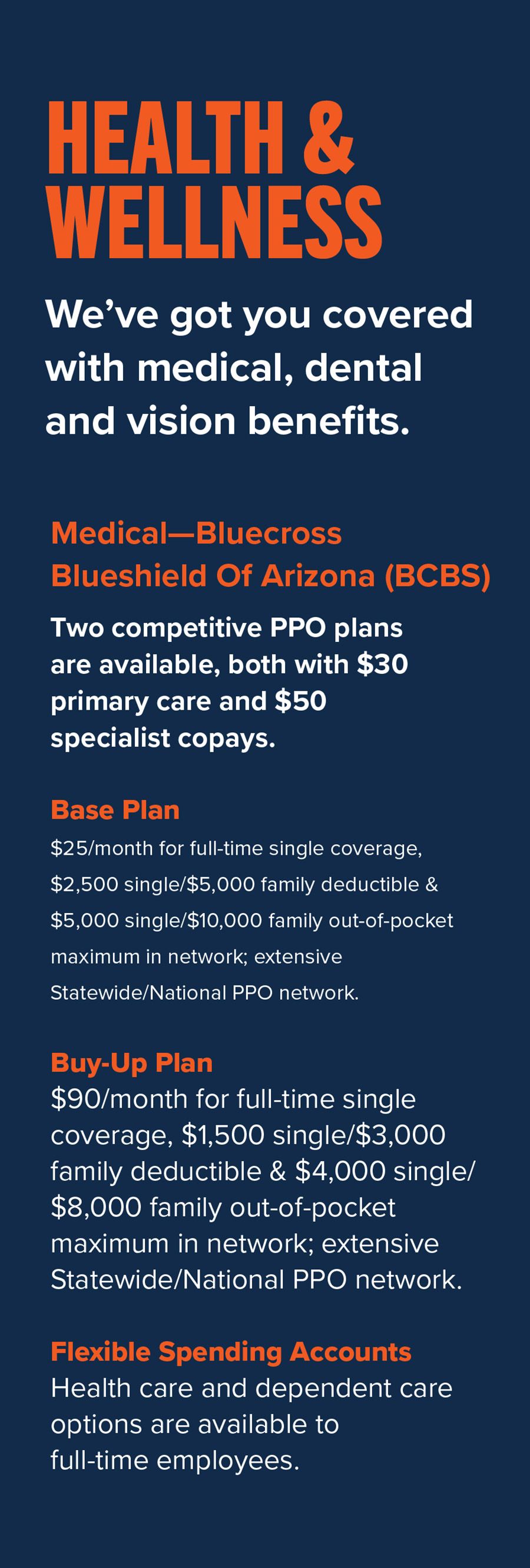 Health & Wellness: We’ve got you covered with medical, dental and vision benefits. Medical— BlueCross BlueShield of Arizona (BCBS) • Two competitive PPO plans are available, both with $30 primary care and $50 specialist copays: o Base Plan: $25/month for full-time single coverage, $2,500 single/$5,000 family deductible & $5,000 single/$10,000 family out-of-pocket maximum in network; extensive Statewide/National PPO network. o Buy-Up Plan: $90/month for full-time single coverage, $1,500 single/$3,000 family deductible & $4,000 single/$8,000 family out-of-pocket maximum in network; extensive Statewide/National PPO network. • Flexible Spending Accounts: Health care and dependent care options are available to full-time employees.