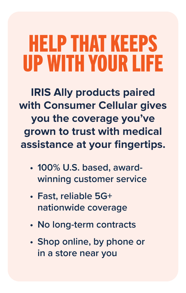 HELP THAT KEEPS UP WITH YOUR LIFE: IRIS Ally products paired with Consumer Cellular gives you the coverage you’ve grown to trust with medical assistance at your fingertips. • 100% U.S. based, award-winning customer service • Fast, reliable 5G+ nationwide coverage • No long-term contracts • Shop online, by phone or in a store near you