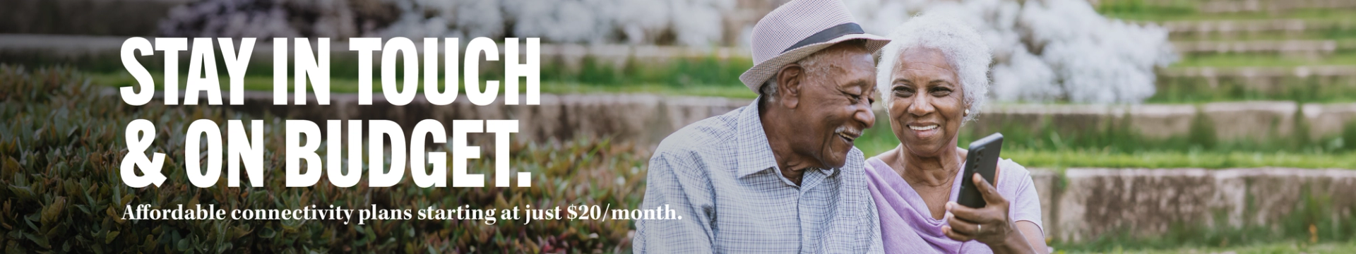 STAY IN TOUCH & ON BUDGET. Affordable connectivity plans starting at just $20/month.