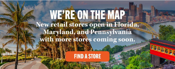 WE'RE ON THE MAP New retail stores open in Florida, Maryland, and Pennsylvania with more stores coming soon. FIND A STORE