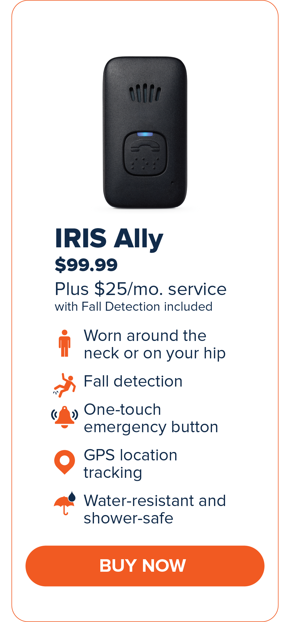 IRIS Ally $99.99 Worn around the neck or on your hip. Fall Detection One-touch emergency button GPS Location Tracking Water-resistant and shower-safe CTA: Buy Now