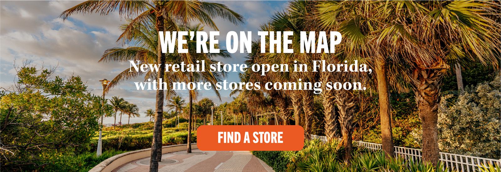 WE'RE ON THE MAP New retail store open in Florida, with more stores coming soon. FIND A STORE
