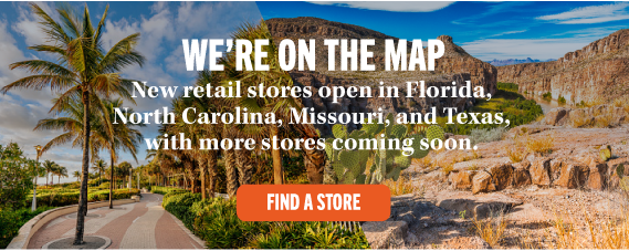 WE'RE ON THE MAP New retail stores open in Florida, North Carolina, Missouri, and Texas, with more stores coming soon. FIND A STORE