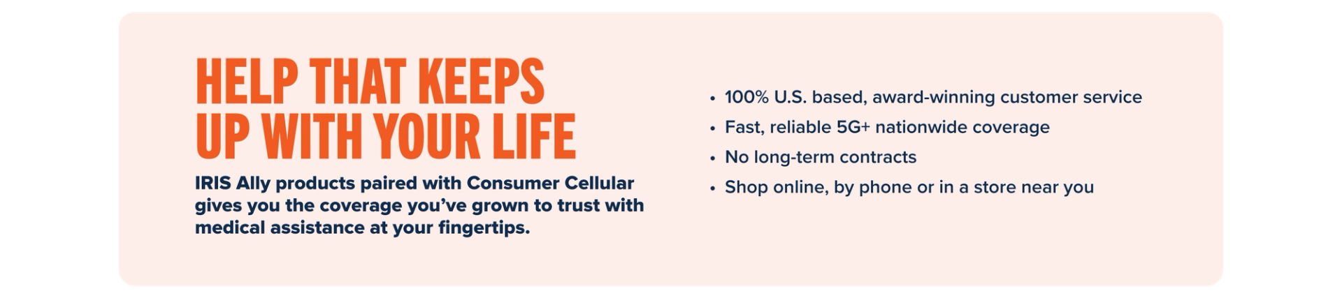 HELP THAT KEEPS UP WITH YOUR LIFE: IRIS Ally products paired with Consumer Cellular gives you the coverage you’ve grown to trust with medical assistance at your fingertips. • 100% U.S. based, award-winning customer service • Fast, reliable 5G+ nationwide coverage • No long-term contracts • Shop online, by phone or in a store near you