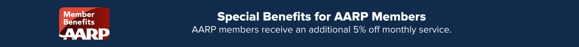 Special Member Benefits for AARP Members: AARP members receive an additional 5% off monthly service.