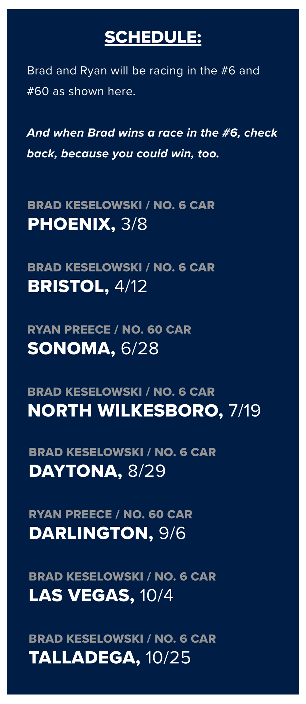 SCHEDULE: Brad and Ryan will be racing in the #6 and #60 as shown here. And when Brad wins a race in the #6, check back, because you could win, too. BRAD KESELOWSKI / NO. 6 CAR PHOENIX, 3/8 BRAD KESELOWSKI / NO. 6 CAR BRISTOL, 4/12 RYAN PREECE / NO. 60 CAR SONOMA, 6/28 BRAD KESELOWSKI / NO. 6 CAR NORTH WILKESBORO, 7/19 BRAD KESELOWSKI / NO. 6 CAR DAYTONA, 8/29 RYAN PREECE / NO. 60 CAR DARLINGTON, 9/6 BRAD KESELOWSKI / NO. 6 CAR LAS VEGAS, 10/4 BRAD KESELOWSKI / NO. 6 CAR TALLADEGA, 10/25