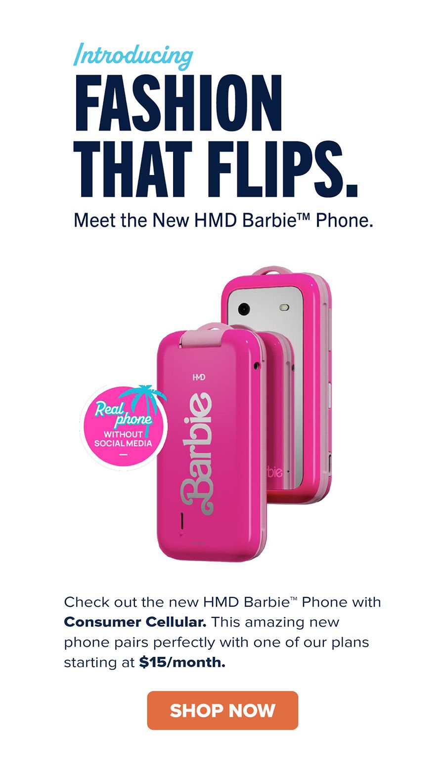 Introducing FASHION THAT FLIPS. Meet the New HMD Barbie Phone. Real phone WITHOUT SOCIAL MEDIA. Check out the new HMD Barbie Phone with Consumer Cellular. This amazing new phone pairs perfectly with one of our plans starting at $15/month. SHOP NOW