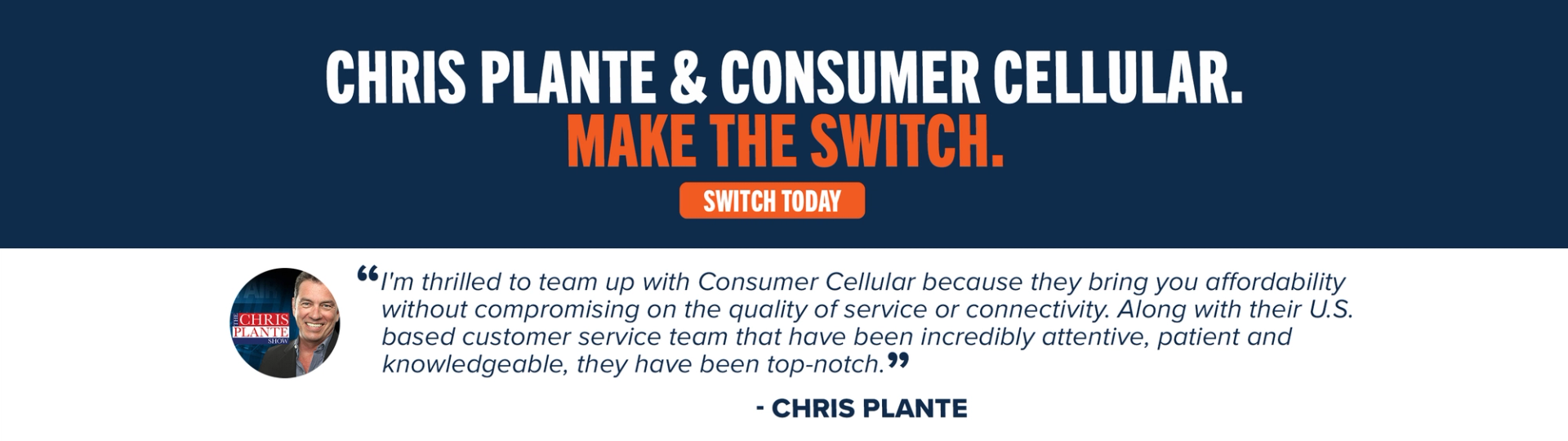 Chris Plante & Consumer Cellular. Make the switch. “I'm thrilled to team up with Consumer Cellular because they bring you affordability without compromising on the quality of service or connectivity. Along with their U.S. based customer service team that have been incredibly attentive, patient and knowledgeable, they have been top-notch.” - Chris Plante