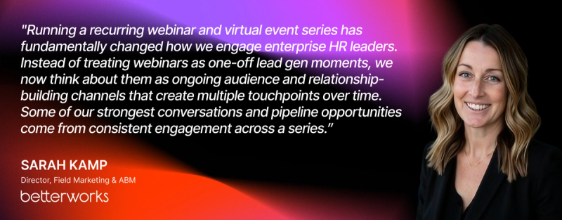"Running a recurring webinar and virtual event series has fundamentally changed how we engage enterprise HR leaders. Instead of treating webinars as one-off lead gen moments, we now think about them as ongoing audience and relationship-building channels that create multiple touchpoints over time. Some of our strongest conversations and pipeline opportunities come from consistent engagement across a series.” — Sarah Kamp, Director, Field Marketing & ABM, Betterworks 