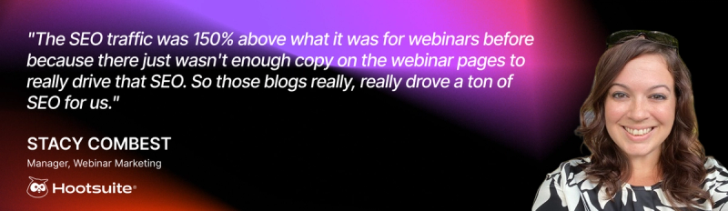 "The SEO traffic was 150% above what it was for webinars before because there just wasn't enough copy on the webinar pages to really drive that SEO," said Stacy. "So those blogs really, really drove a ton of SEO for us." 