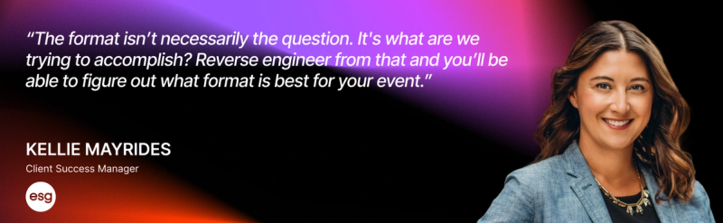 “The format isn’t necessarily the question. It's what are we trying to accomplish? Reverse engineer from that and you’ll be able to figure out what format is best for your event.” — Kellie Mayrides, Client Success Manager, ESG 