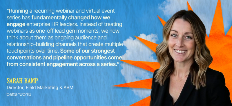 Running a recurring webinar and virtual event series has fundamentally changed how we engage enterprise HR leaders. Instead of treating webinars as one-off lead gen moments, we now think about them as ongoing audience and relationship-building channels that create multiple touchpoints over time. Some of our strongest conversations and pipeline opportunities come from consistent engagement across a series.” — Sarah Kamp, Director, Field Marketing & ABM, Betterworks