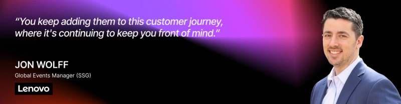 “You keep adding them to this customer journey, where it's continuing to keep you front of mind.” — Jon Wolff, Global Events Manager (SSG), Lenovo 