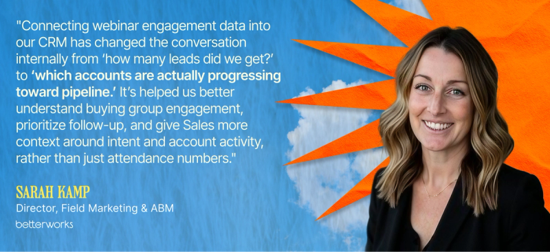 "Connecting webinar engagement data into our CRM has changed the conversation internally from ‘how many leads did we get?’ to ‘which accounts are actually progressing toward pipeline.’ It’s helped us better understand buying group engagement, prioritize follow-up, and give Sales more context around intent and account activity, rather than just attendance numbers." — Sarah Kamp, Director, Field Marketing & ABM, Betterworks