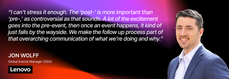 “I can't stress it enough. The ‘post-’ is more important than ‘pre-,’ as controversial as that sounds. A lot of the excitement goes into the pre-event, then once an event happens, it kind of just falls by the wayside. We make the follow up process part of that overarching communication of what we’re doing and why.” — Jon Wolff, Global Events Manager (SSG), Lenovo 