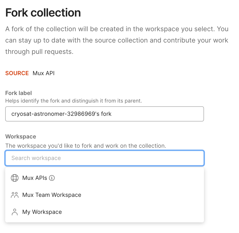 Form. Heading, Fork collection. A fork of the collection will be created in the workspace you select. You can stay up to date with the source collection and contribute your work through pull requests. Source: Mux API. Fork label, Helps identify the fork and distinguish it from its parent. Sample fork label. Label, Workspace. The workspace you'd like to fork and work on the collection. Dropdown of options including public and team workspaces within Postman.