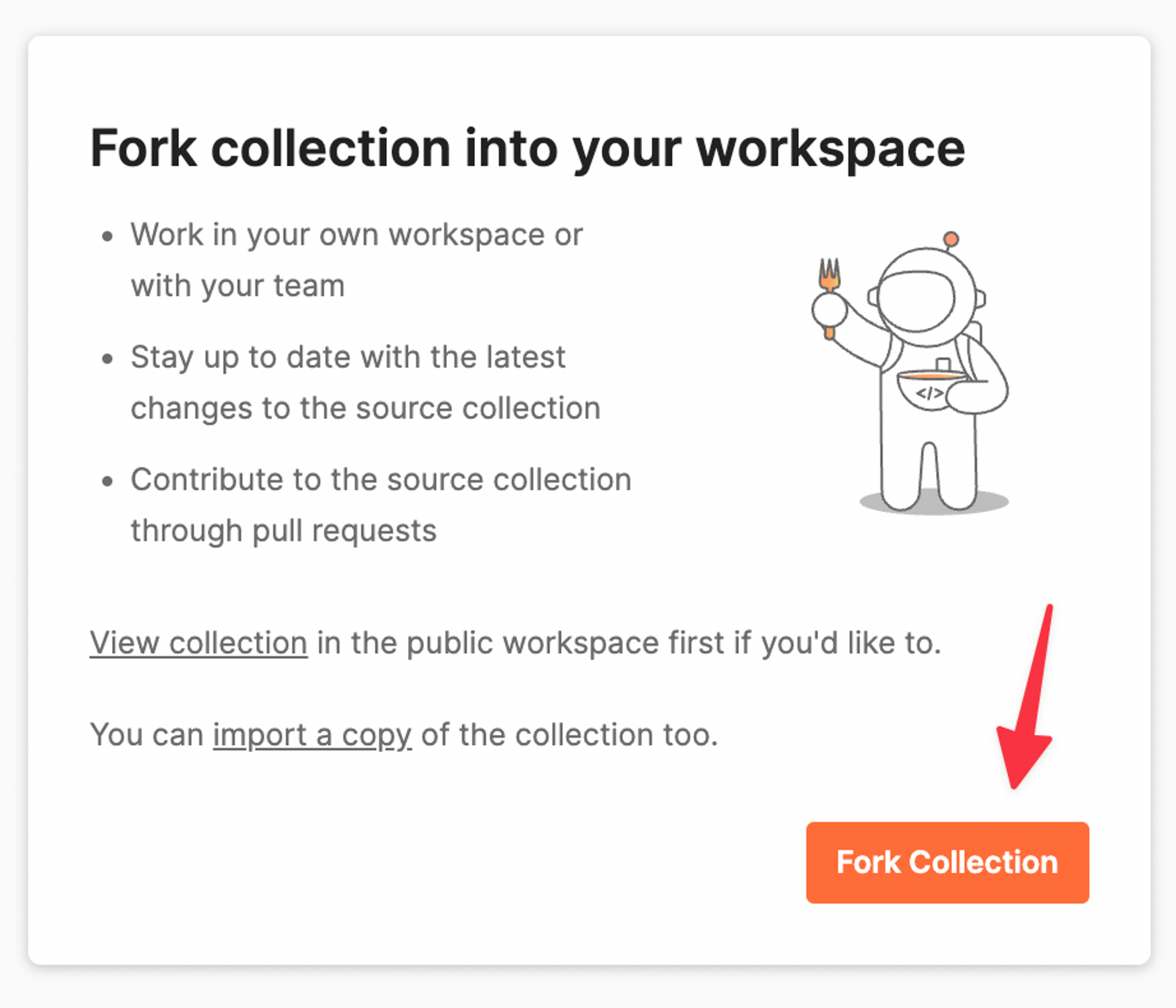 Fork collection into your workspace. Work in your own workspace or with your team. Stay up to date with the latest changes to the source collection. Contribute to the source collection through pull requests. View collection in the public workspace if you'd like to. You can import a copy of the collection too. Orange "Fork Collection" button.