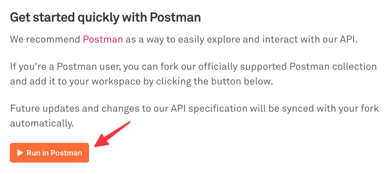 Get started quickly with Postman. We recommend Postman as a way to easily explore and interact with our API. If you're a Postman user, you can fork our officially supported Postman collection and add it to your workspace by clicking the button below. Future updates and changes to our API specification will be synced with your fork automatically. Orange "Run in Postman" button.