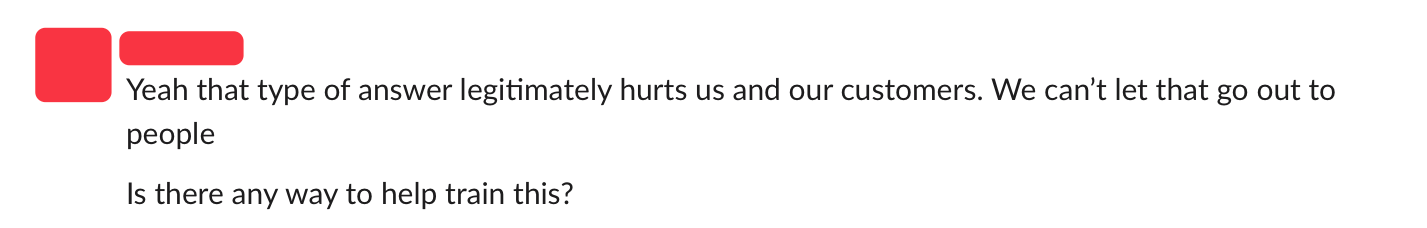 An anonymized message on Slack with this text: "Yeah that type of answer legitimately hurts us and our customers. We can't let that go out to people. Is there any way to help train this?"