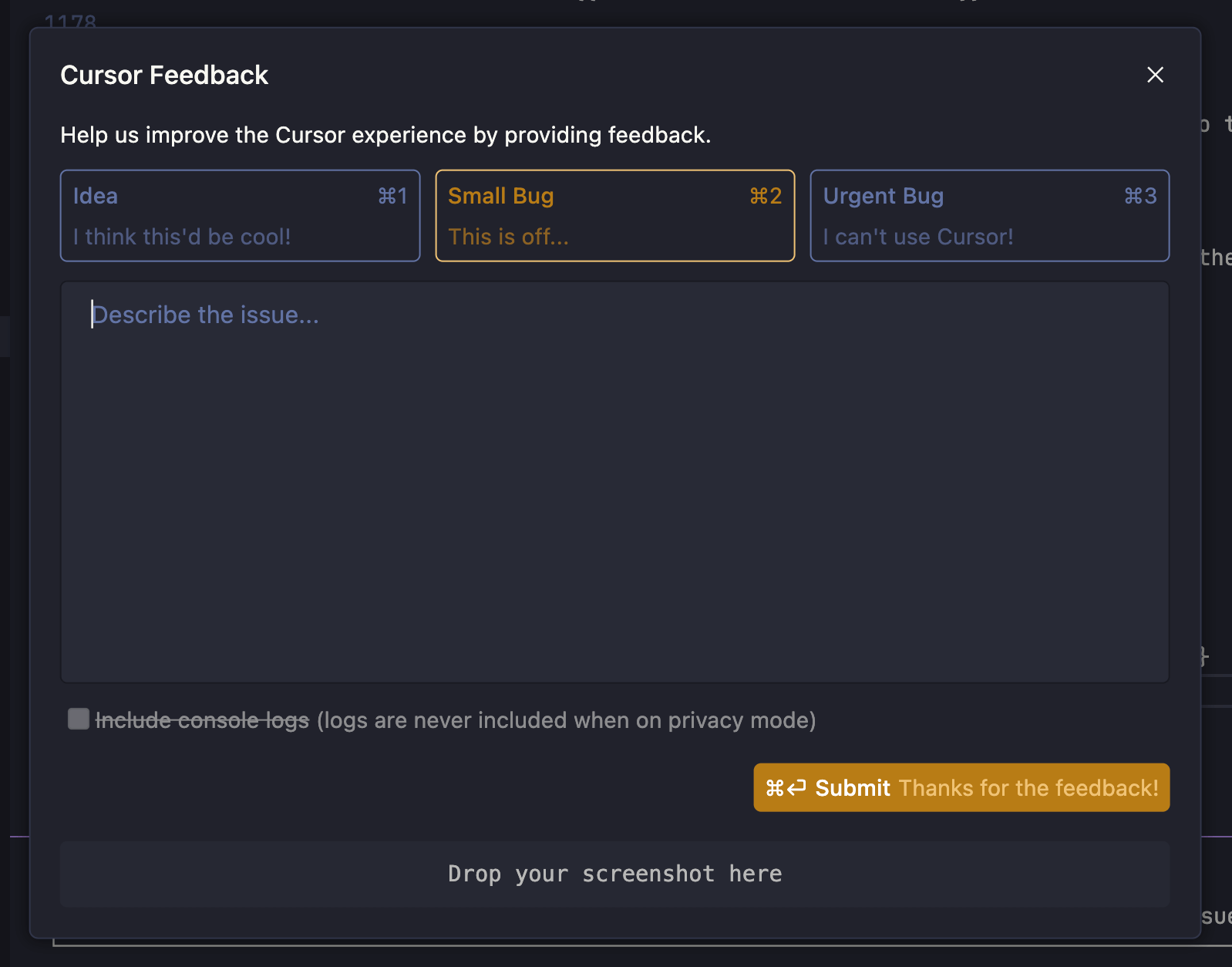 A feedback window from the Cursor application is shown, titled "Cursor Feedback." It prompts users to help improve the experience by providing feedback. There are three selectable tabs at the top: "Idea" (keyboard shortcut ⌘1), "Small Bug" (⌘2, currently selected), and "Urgent Bug" (⌘3). Below is a large text box labeled "Describe the issue..." for entering feedback. There's an option to include console logs, which is greyed out and partially struck through, indicating it's disabled in privacy mode. At the bottom right is an orange "Submit" button labeled "⌘↩ Submit Thanks for the feedback!" and below it is a drop area labeled "Drop your screenshot here."