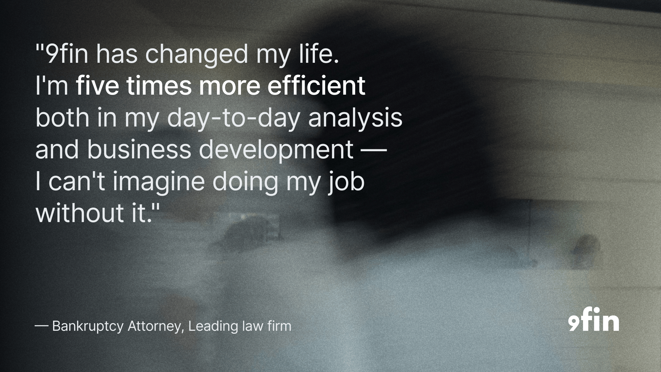 "9fin has changed my life. I'm five times more efficient both in my day-to-day analysis and business development, and I can't imagine doing my job without it." — Bankruptcy Attorney, Leading law firm