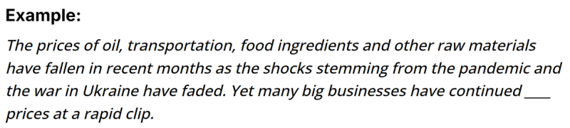 The image shows an example sentence: "The prices of oil, transportation, food ingredients and other raw materials have fallen in recent months as the shocks stemming from the pandemic and the war in Ukraine have faded. Yet many big businesses have continued 1  _______ prices at a rapid clip." The blank space needs to be filled with a word that describes the action businesses have continued to take with prices despite falling raw material costs.