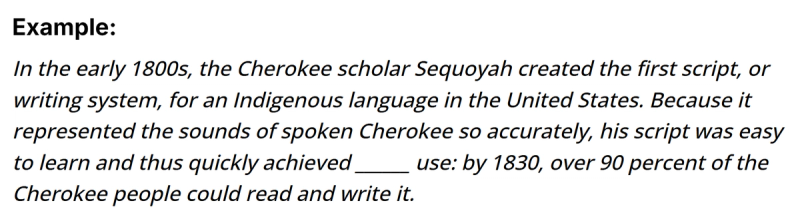 The image contains an example sentence: "In the early 1800s, the Cherokee scholar Sequoyah created the first script, or writing system, for an Indigenous language in the United States. Because it represented the sounds of spoken Cherokee so accurately, his script was easy to learn and thus quickly achieved _______ use: by 1830, over 90 percent of the Cherokee people could read and write 1  it." The blank space is intended to be filled with a word that logically follows from the context.