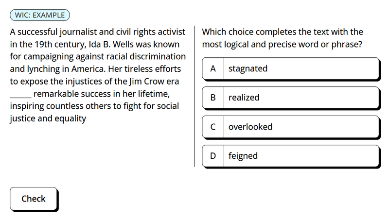 A multiple-choice question asks which word or phrase logically completes the sentence: "A successful journalist and civil rights activist in the 19th century, Ida B. Wells was known for campaigning against racial discrimination and lynching in America. Her tireless efforts to expose the injustices of the Jim Crow era _______ remarkable success in her lifetime, inspiring countless others to fight for social justice and equality." The four choices are (A) stagnated, (B) realized, (C) overlooked, and (D) feigned.