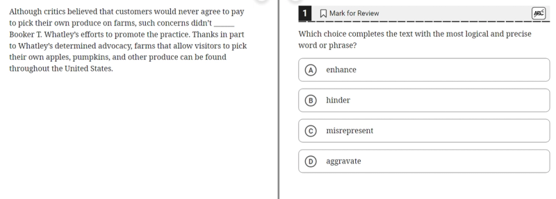 A multiple-choice question asks the user to select the most logical and precise word to complete the sentence: "Although critics believed that customers would never agree to pay to pick their own produce on farms, such concerns didn't _______ Booker T. Whatley's efforts to promote the practice. Thanks in part to Whatley's determined advocacy, farms that allow visitors to pick their own apples, pumpkins, and other produce can be found throughout the United States." 1  The four choices are (A) enhance, (B) hinder, (C) misrepresent, and (D) aggravate.   