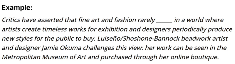 The image presents an example sentence: "Critics have asserted that fine art and fashion rarely _______ in a world where artists create timeless works for exhibition and designers periodically produce new styles for the public to buy. Luiseño/Shoshone-Bannock beadwork artist and designer Jamie Okuma challenges this view: her work can be seen in the Metropolitan Museum of Art and purchased through her online boutique." 1  The blank space needs to be filled with a word that reflects the asserted rarity of interaction between fine art and fashion.