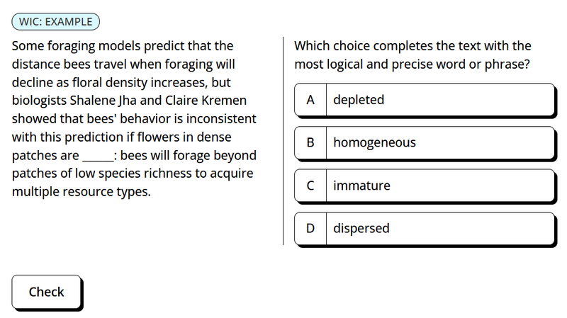 A multiple-choice question asks which word logically completes the sentence: "Some foraging models predict that the distance bees travel when foraging will decline as floral density increases, but biologists Shalene Jha and Claire Kremen showed that bees' behavior is inconsistent with this prediction if flowers in dense patches are _______: bees will forage beyond patches of low species richness to acquire multiple resource types." 1  The four choices are (A) depleted, (B) homogeneous, (C) immature, and (D) dispersed.