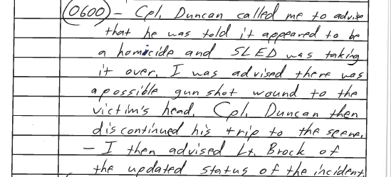 Cpt. Michael E. Duncan (SCHP), on the way to the scene at 5:37am, calls J.L. Booker (SCHP) said he was “told it appeared to be a homicide and SLED was taking it over.” Booker says he was “advised there was a possible gunshot wound to the victim’s head.