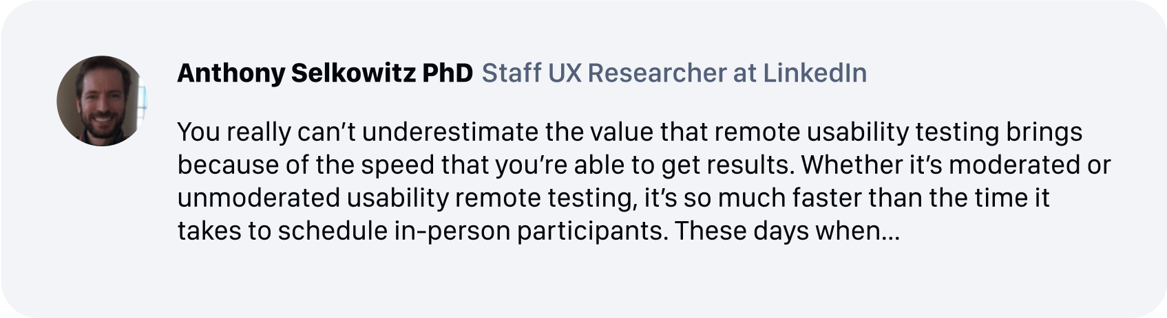 Anthony Selkowitz PhD, Staff UX Researcher at LinkedIn - You really can’t underestimate the value that remote usability testing brings because of the speed that you’re able to get results. Whether it’s moderated or unmoderated usability remote testing, it’s so much faster than the time it takes to schedule in-person participants. These days when...