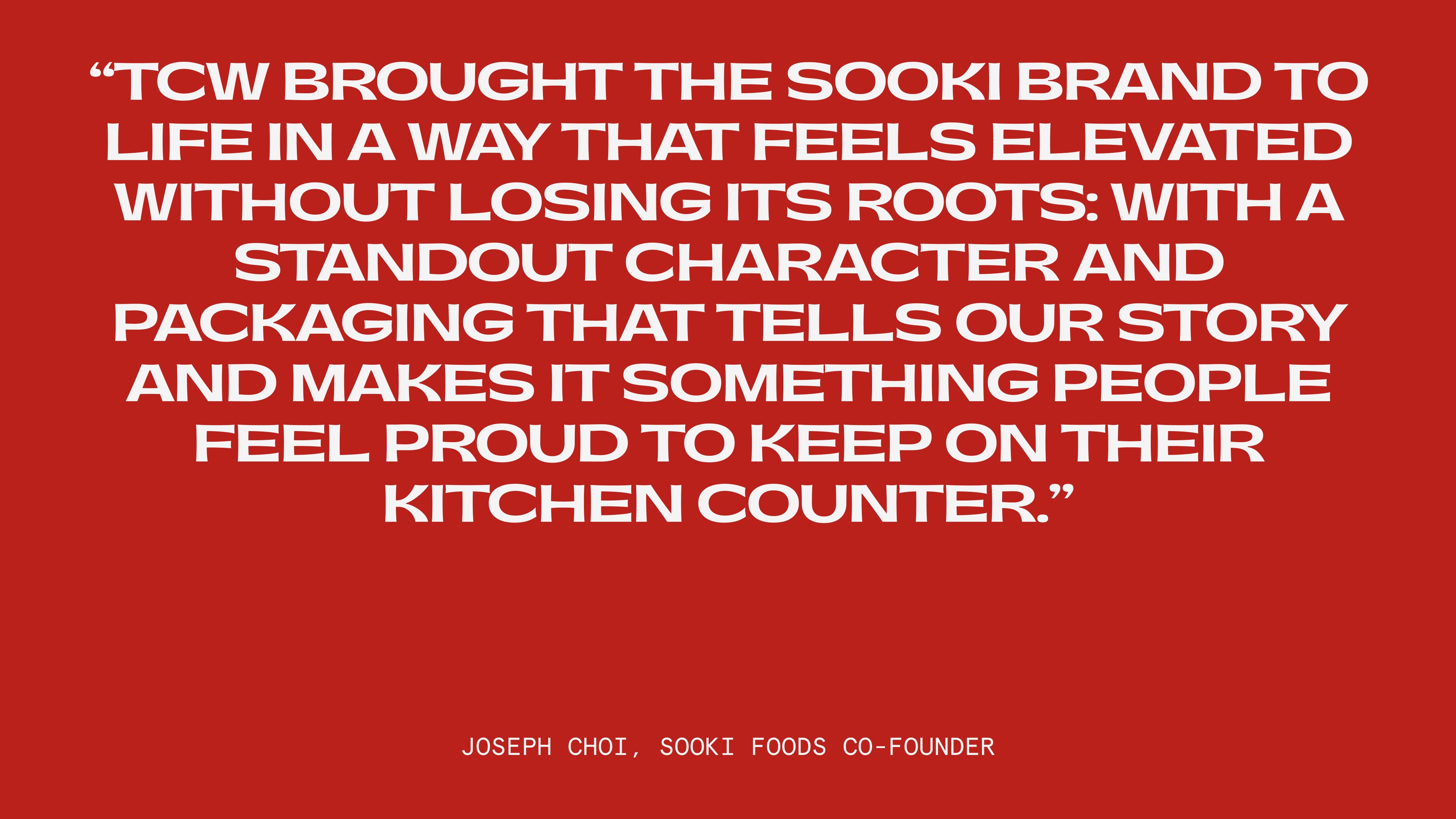 "TCW brought the Sooki brand to life in a way that feels elevated without losing its roots, with a standout character and a packaging that tell our story and make it something people feel proud to keep on their [kitchen] counter." - Joseph Choi, Sooki Foods Co-Founder