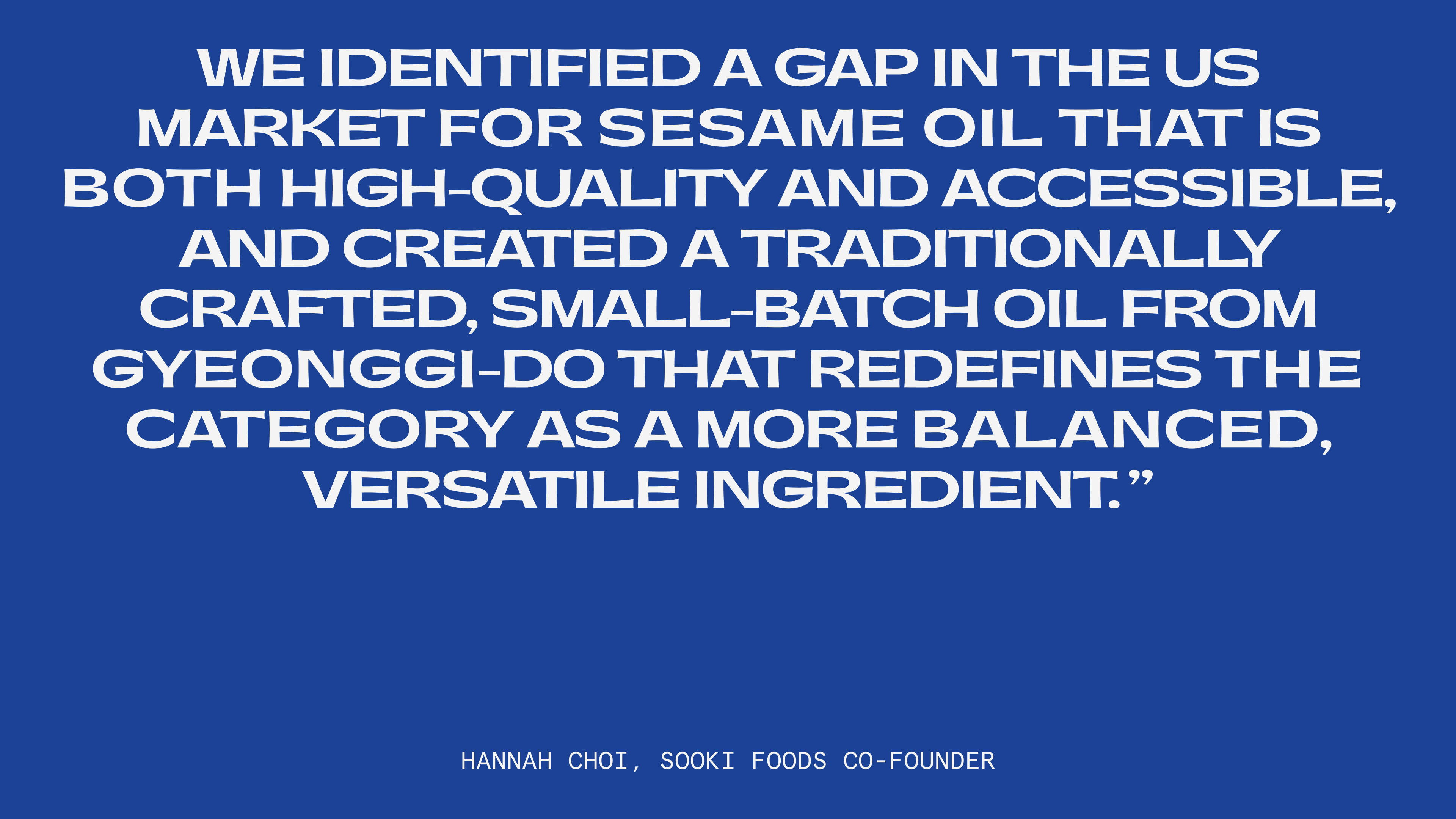"We identified a gap in the US market for sesame oil that is both high-quality and accessible, and created a traditionally crafted, small-batch oil from Gyeonggi-do that redefines the category as a more balanced, versatile ingredient." - Hannah Choi, Sooki Foods Co-founder