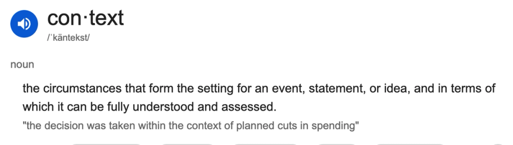 the dictionary definition of context: the circumstances that form the setting for an event, statement, or idea, and in terms of which it can be fully understood and assessed.