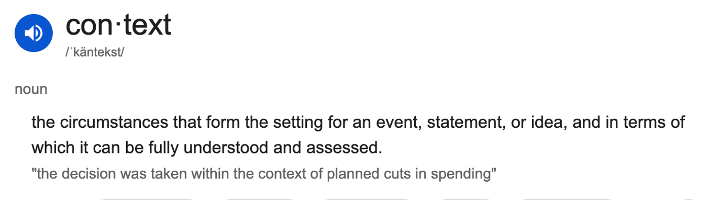the dictionary definition of context: the circumstances that form the setting for an event, statement, or idea, and in terms of which it can be fully understood and assessed.