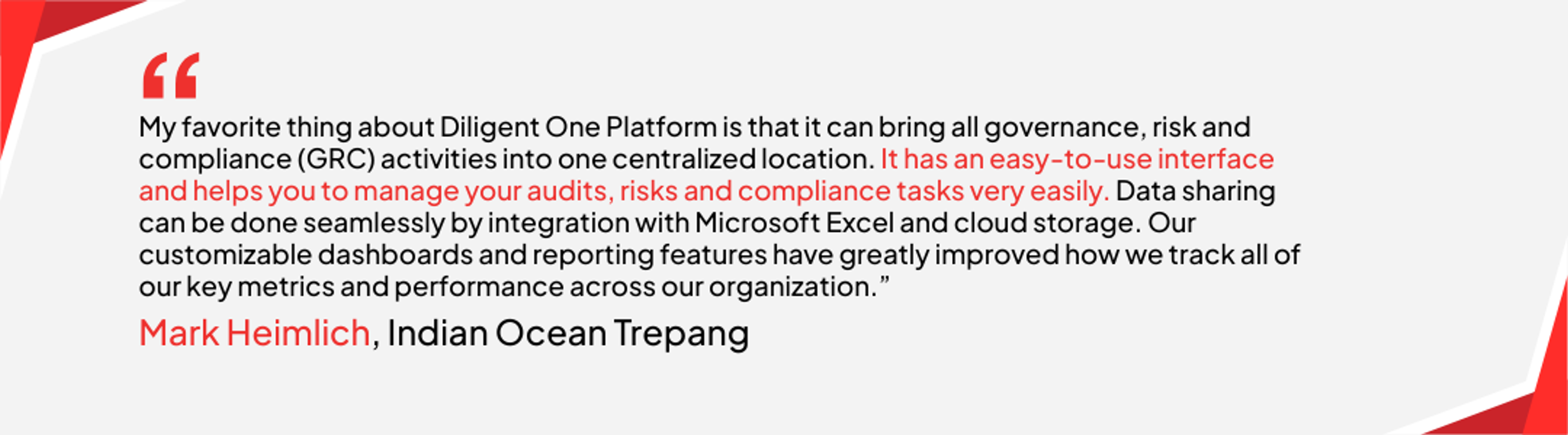 Mark Heimlich at Indian Ocean Trepang said, “My favorite thing about Diligent One Platform is that it can bring all governance, risk and compliance (GRC) activities into one centralized location. It has an easy-to-use interface and helps you to manage your audits, risks and compliance tasks very easily. Data sharing can be done seamlessly by integration with Microsoft Excel and cloud storage. Our customizable dashboards and reporting features have greatly improved how we track all of our key metrics and performance across our organization.”